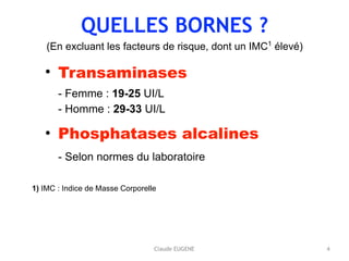 QUELLES BORNES ?
(En excluant les facteurs de risque, dont un IMC1
élevé)
• Transaminases 
- Femme : 19-25 UI/L 
- Homme : 29-33 UI/L
• Phosphatases alcalines 
- Selon normes du laboratoire 
4
1) IMC : Indice de Masse Corporelle
Claude EUGENE
 