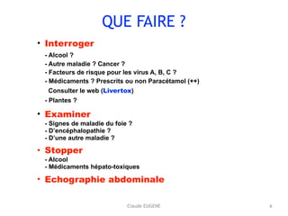 QUE FAIRE ?
• Interroger 
- Alcool ?  
- Autre maladie ? Cancer ? 
- Facteurs de risque pour les virus A, B, C ? 
- Médicaments ? Prescrits ou non Paracétamol (++) 
Consulter le web (Livertox) 
- Plantes ?
• Examiner 
- Signes de maladie du foie ? 
- D’encéphalopathie ? 
- D’une autre maladie ?
• Stopper  
- Alcool 
- Médicaments hépato-toxiques
• Echographie abdominale 
6Claude EUGENE
 