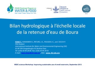 A Partner
of
Bilan hydrologique à l’échelle locale
de la retenue d’eau de Boura
FOWE T., KARAMBIRI H., PATUREL J-E., POUSSIN J-C., and CECCHI P.
PhD Student
International Institute for Water and Environmental Engineering (2iE)
01 BP 594 Ouagadougou 01 Burkina Faso
Tel: (226) 50 49 28 00 Fax: (226) 50 49 28 01
E-mail : tazen.fowe@2ie-edu.org, Web : www. 2ie-edu.org
VBDC science Workshop: Improving sustainable use of small reservoirs, September 2013
 