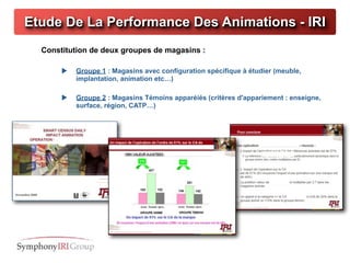 Etude De La Performance Des Animations - IRI
  Constitution de deux groupes de magasins :

          Groupe 1 : Magasins avec configuration spécifique à étudier (meuble,
           implantation, animation etc…)

          Groupe 2 : Magasins Témoins apparéiés (critères d'appariement : enseigne,
           surface, région, CATP…)




                                      CPM pour COLGATE – AVRIL 2010
 