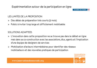 Expérimentation autour de la participation en ligne


LES LIMITES DE LA PROPOSITION
!  Des délais de préparation très courts (3 mois)
!  Public à inviter trop large et difficilement mobilisable


SOLUTIONS ADAPTEES
!  L’innovation dans cette proposition ne se trouve pas dans le débat en ligne
   mais dans sa co-construction avec les associations, élus, agents et l’implication
   d’une équipe de designers de services
!  Mobilisation d’acteurs intermédiaires pour identifier des réseaux
   mobilisateurs et des nouvelles pratiques de participation


    www.innovationsdemocratic.org!
 