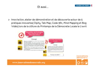 Et aussi…


!    Innov’action, atelier de démonstration et de découverte autour de 5
     pratiques innovantes( Dipity, Talk Map, Code 361, Mind Mapping et Blog
     Vidéo) lors de la clôture du Printemps de la Démocratie Locale le 2 avril




      www.innovationsdemocratic.org!
 