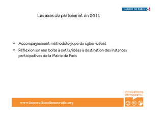 Les axes du partenariat en 2011




•  Accompagnement méthodologique du cyber-débat
•  Réflexion sur une boîte à outils/idées à destination des instances
   participatives de la Mairie de Paris




    www.innovationsdemocratic.org!
 