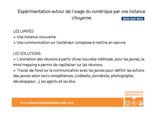 Expérimentation autour de l’usage du numérique par une instance
                            citoyenne

" " LIMITES
LES
! Une instance mouvante
" Une communication sur l’extérieur complexe à mettre en oeuvre
! 
   "

LES SOLUTIONS
! L’animation des réunions à partir d’une nouvelle méthode, pour les jeunes, le
mind mapping a permis de capitaliser sur les réunions,
! Travail de fond sur la communication avec les jeunes pour définir les actions
des jeunes selon leurs compétences. (vidéaste, journaliste, photographe,
développeur…), les agents et les élus



    www.innovationsdemocratic.org!
 