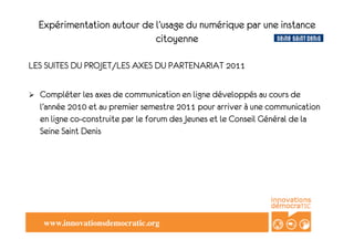 Expérimentation autour de l’usage du numérique par une instance
                               citoyenne

LES SUITES DU PROJET/LES AXES DU PARTENARIAT 2011

!    Compléter les axes de communication en ligne développés au cours de
     l’année 2010 et au premier semestre 2011 pour arriver à une communication
     en ligne co-construite par le forum des Jeunes et le Conseil Général de la
     Seine Saint Denis




      www.innovationsdemocratic.org!
 