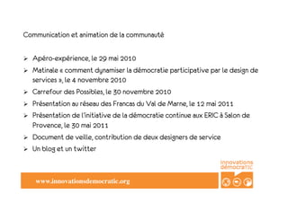 Communication et animation de la communauté

!    Apéro-expérience, le 29 mai 2010
!    Matinale «!comment dynamiser la démocratie participative par le design de
     services!», le 4 novembre 2010
!    Carrefour des Possibles, le 30 novembre 2010
!    Présentation au réseau des Francas du Val de Marne, le 12 mai 2011
!    Présentation de l’initiative de la démocratie continue aux ERIC à Salon de
     Provence, le 30 mai 2011
!    Document de veille, contribution de deux designers de service
!    Un blog et un twitter


      www.innovationsdemocratic.org!
 