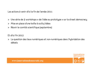 Les actions à venir d’ici la fin de l’année 2011

!    Une série de 3 workshops «!de l’idée au prototype!» sur la street democracy
!    Mise en place d’une boîte à outils/idées
!    Réunir le comité scientifique (septembre)

Et d’ici fin 2012
!  La question des lieux numériques et non-numériques dans l’hybridation des
   débats




      www.innovationsdemocratic.org!
 