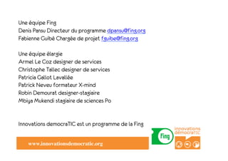 Une équipe Fing
" " Pansu Directeur du programme dpansu@fing.org
Denis
Fabienne Guibé Chargée de projet fguibe@fing.org

Une équipe élargie
Armel Le Coz designer de services
Christophe Tallec designer de services
Patricia Gallot Lavallée
Patrick Neveu formateur X-mind
Robin Demourat designer-stagiaire
Mbiya Mukendi stagiaire de sciences Po


Innovations democraTIC est un programme de la Fing


    www.innovationsdemocratic.org!
 