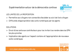 Expérimentation autour de la démocratie continue

LES LIMITES DE LA PROPOSITION
!  Permettre aux citoyens non connectés d’accéder au suivi de l’avis citoyen
!  Difficultés d’appropriation des outils numériques par les agents


SOLUTIONS
!  Envoi d’une carte aux contributeurs pour les inviter à se rendre dans les EPN
   les plus proches
!  Implication des agents sur l’aspect contenu et l’appropriation de nouveaux
   outils numériques



    www.innovationsdemocratic.org!
 