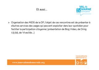 Et aussi…


!    Organisation des MIDIS de la DP, l’objet de ces rencontres est de présenter à
     d’autres services des usages qui peuvent exploiter dans leur quotidien pour
     faciliter la participation citoyenne ( présentation de Blog Video, de Dring
     13/93, de Vivacités…)




      www.innovationsdemocratic.org!
 