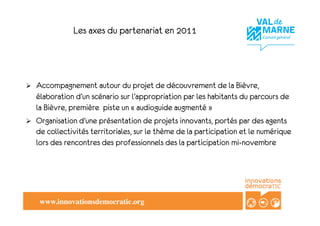 Les axes du partenariat en 2011




!    Accompagnement autour du projet de découvrement de la Bièvre,
     élaboration d’un scénario sur l’appropriation par les habitants du parcours de
     la Bièvre, première piste un «!audioguide augmenté!»
!    Organisation d’une présentation de projets innovants, portés par des agents
     de collectivités territoriales, sur le thème de la participation et le numérique
     lors des rencontres des professionnels des la participation mi-novembre




      www.innovationsdemocratic.org!
 