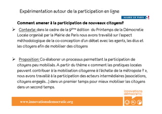 Expérimentation autour de la participation en ligne

  Comment amener à la participation de nouveaux citoyens?
!  Contexte: dans le cadre de la 9ème édition du Printemps de la Démocratie
  Locale organisé par la Mairie de Paris nous avons travaillé sur l’aspect
  méthodologique de la co-conception d’un débat avec les agents, les élus et
  les citoyens afin de mobiliser des citoyens

!  Proposition: Co-élaborer un processus permettant la participation de
  citoyens peu mobilisés. A partir du thème «!comment les pratiques locales
  peuvent contribuer à la mobilisation citoyenne à l'échelle de la métropole ?!»,
  nous avons travaillé à la participation des acteurs intermédiaires (associations,
  citoyens engagés…) dans un premier temps pour mieux mobiliser les citoyens
  dans un second temps.


    www.innovationsdemocratic.org!
 