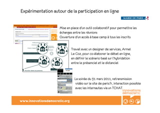 Expérimentation autour de la participation en ligne


                       Mise en place d’un outil collaboratif pour permettre les
                       échanges entre les réunions
                       Ouverture d’un accès à base camp à tous les inscrits


                                Travail avec un designer de services, Armel
                                Le Coz, pour co-élaborer le débat en ligne,
                                en définir le scénario basé sur l’hybridation
                                entre le présenciel et le distanciel



                                  La soirée du 31 mars 2011, retransmission
                                  vidéo sur le site de paris.fr, interaction possible
                                  avec les internautes via un TCHAT


www.innovationsdemocratic.org
 