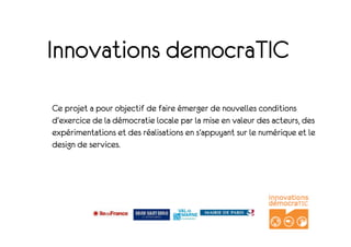 Innovations democraTIC
Ce projet a pour objectif de faire émerger de nouvelles conditions
d'exercice de la démocratie locale par la mise en valeur des acteurs, des
expérimentations et des réalisations en s'appuyant sur le numérique et le
design de services.
 