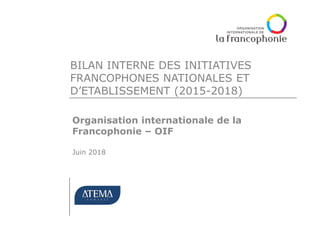 BILAN INTERNE DES INITIATIVES
FRANCOPHONES NATIONALES ET
D’ETABLISSEMENT (2015-2018)
Organisation internationale de la
Francophonie – OIF
Juin 2018
 