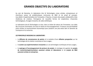 GRANDS OBJECTIFS DU LABORATOIRE
Au sein de Stereolux, le Laboratoire Arts & Technologies croise artistes, entrepreneurs et
chercheurs autour de problématiques communes de R&D et de proof of concepts.
Lieu dédié à l'expérimentation de l'innovation, il favorise, à travers des projets collaboratifs et des
résidences de création, l'émergence de nouvelles formes de coopération, d'avancées
technologiques, d'usages innovants, de codes esthétiques.
Le Laboratoire Arts & Technologies se situe, dans la chaîne de valeurs de l'innovation, aux côtés
des structures d'animation, de mise en réseau et d'accompagnement. Il instaure une perméabilité
entre artistes et environnement économique pour produire une plus-value dans le domaine de
l'entreprise et la recherche.
LES PRINCIPALES MISSIONS DU LABORATOIRE :
1. la diffusion de connaissances de pointe et la conduite d’une réflexion prospective sur les
technologies de la création numérique et leurs usages ;
2. le soutien aux expérimentations innovantes sur ces technologies numériques et leurs usages ;
3. le repérage et l’accompagnement de porteurs de projets, le montage et la gestion de projets
de recherche/expérimentation associant artistes et laboratoires et de projets de R&D
associant artistes et entreprises.
 