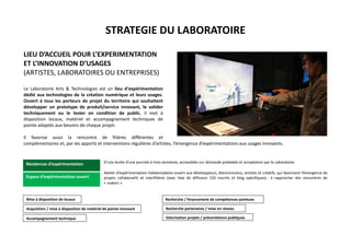 STRATEGIE DU LABORATOIRE
LIEU D’ACCUEIL POUR L’EXPERIMENTATION
ET L’INNOVATION D’USAGES
(ARTISTES, LABORATOIRES OU ENTREPRISES)
Le Laboratoire Arts & Technologies est un lieu d'expérimentation
dédié aux technologies de la création numérique et leurs usages.
Ouvert à tous les porteurs de projet du territoire qui souhaitent
développer un prototype de produit/service innovant, le valider
techniquement ou le tester en condition de public, il met à
disposition locaux, matériel et accompagnement techniques de
pointe adaptés aux besoins de chaque projet.
Il favorise aussi la rencontre de filières différentes et
complémentaires et, par les apports et interventions régulières d’artistes, l’émergence d’expérimentations aux usages innovants.
D’une durée d’une journée à trois semaines, accessibles sur demande préalable et acceptation par le Laboratoire.
Atelier d’expérimentation hebdomadaire ouvert aux développeurs, électroniciens, artistes et créatifs, qui favorisent l’émergence de
projets collaboratifs et interfilières (avec liste de diffusion 150 inscrits et blog spécifiques) - à rapprocher des rencontres de
« makers »
Mise à disposition de locaux
Acquisition / mise à disposition de matériel de pointe innovant
Accompagnement technique
Recherche partenaires / mise en réseau
Recherche / financement de compétences pointues
Valorisation projets / présentations publiques
Résidences d’expérimentation
Espace d’expérimentation ouvert
 