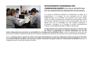 DEVELOPPEMENT ECONOMIQUE PAR
L’INNOVATION CROISEE (PLUS-VALUE APPORTEE PAR
DES COLLABORATIONS OU RENCONTRES INTERFILIERES)
A la croisée de nombreuses disciplines, de l'électronique au design, de la
programmation à la musique, les arts numériques sont un terrain
d'expérimentation et de recherche. Les entreprises tirent profit d'usages
inédits, de contenus techniquement complexes et de tests grandeur nature,
avec peut-être possibilité de brevet ou de commercialisation. Bien que la
relation entre arts et technologies soit riche d’apports réciproques et
d’innovation, l'émergence et le montage de projets transdisciplinaires
nécessite un accompagnement dédié et adapté à chaque projet.
Ce rapprochement entre artistes et entreprises passe dans un premier temps
par l'accueil et l'organisation de rencontres thématiques, qui sont des
actions indispensables pour permettre une perméabilité et un échange entre ces différentes filières. La mise à disposition de locaux pour des
événements, formations, conférences portés par des entreprises ou groupements facilite aussi les rencontres entre acteurs du réseau du Laboratoire.
Enfin, le Laboratoire initie ou apporte son soutien à des projets transdisciplinaires, à travers des collaborations artistes-entreprises qui font partie
de la démarche R&D des entreprises, mais aussi par un soutien à des porteurs de projet en phase de « démonstration de faisabilité (technique ou
d’usages) qui visent le secteur des industries culturelles.
 