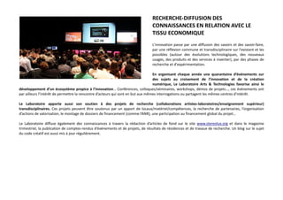 RECHERCHE-DIFFUSION DES
CONNAISSANCES EN RELATION AVEC LE
TISSU ECONOMIQUE
L'innovation passe par une diffusion des savoirs et des savoir-faire,
par une réflexion commune et transdisciplinaire sur l'existant et les
possibles (autour des évolutions technologiques, des nouveaux
usages, des produits et des services à inventer), par des phases de
recherche et d'expérimentation.
En organisant chaque année une quarantaine d’événements sur
des sujets au croisement de l’innovation et de la création
numérique, Le Laboratoire Arts & Technologies favorise ainsi le
développement d’un écosystème propice à l’innovation… Conférences, colloques/séminaires, workshops, démos de projets…, ces événements ont
par ailleurs l’intérêt de permettre la rencontre d’acteurs qui sont en but aux mêmes interrogations ou partagent les mêmes centres d'intérêt.
Le Laboratoire apporte aussi son soutien à des projets de recherche (collaborations artistes-laboratoires/enseignement supérieur)
transdisciplinaires. Ces projets peuvent être soutenus par un apport de locaux/matériel/compétences, la recherche de partenaires, l’organisation
d’actions de valorisation, le montage de dossiers de financement (comme l’ANR), une participation au financement global du projet…
Le Laboratoire diffuse également des connaissances à travers la rédaction d’articles de fond sur le site www.stereolux.org et dans le magazine
trimestriel, la publication de comptes-rendus d’événements et de projets, de résultats de résidences et de travaux de recherche. Un blog sur le sujet
du code créatif est aussi mis à jour régulièrement.
 
