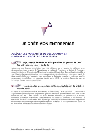 10
La simplification en marche : une dynamique à l’épreuve des faits
JE CRÉE MON ENTREPRISE
ALLÉGER LES FORMALITÉS DE DÉCLARATION ET
D’IMMATRICULATION DES ENTREPRISES
Suppression de la déclaration préalable en préfecture pour
les entrepreneurs non-résidents
Auparavant, tout dirigeant non-résident avait pour obligation de se déclarer en préfecture, cette
déclaration intervenant en amont de l’obligation qui lui est faite de s’enregistrer au Registre du Commerce
et des Sociétés (ou au Répertoire des Métiers pour les artisans). Il s’agit donc d’une déclaration préalable à
une obligation d’enregistrement, ce qui représente deux démarches administratives comparables auprès de
deux autorités différentes. Pour éviter cette redondance, la déclaration préalable en préfecture pour les
entrepreneurs non-résidents est supprimée depuis janvier 2014. La création d’entreprise par un
investisseur étranger en est donc simplifiée.
Harmonisation des pratiques d’immatriculation et de création
des sociétés
Le comité de coordination du registre du commerce et des sociétés (CCRCS), qui « veille à l’harmonisation de
l’application des dispositions législatives et réglementaires applicables en matière de registre du commerce et des sociétés », a été
réactivé en 2012. Le CCRCS examine, lors de ses réunions mensuelles, les questions dont il est saisi,
notamment concernant les formalités d’immatriculation au registre du commerce et des sociétés. La
quarantaine d’avis qu’il a déjà rendus (trois à quatre par trimestre) ont permis d’harmoniser les pratiques
des greffes en indiquant très précisément, pour chaque type de société, les pièces justificatives à fournir en
cas de demande d’immatriculation et de création de société.
 