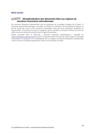 100
La simplification en marche : une dynamique à l’épreuve des faits
MAIS AUSSI
Dématérialisation des démarches liées aux régimes de
sanctions financières internationales
Les sanctions financières internationales sont un instrument de la politique étrangère de la France. À
l’encontre de personnes physiques ou morales ou d’entités, les sanctions visent notamment à imposer un
gel des fonds, des avoirs et des ressources économiques, ainsi que leurs transactions financières ou
commerciales. À l’encontre d’un pays, les sanctions visent à interdire le commerce de biens et de services
ciblés et peuvent inclure des mesures de gel à l’égard de personnes.
Depuis novembre 2013, le téléservice « Sanctions financières internationales » accessible sur
sanctionsfinancieres.dgtresor.gouv.fr permet aux professionnels concernés de saisir en ligne les demandes
d’autorisation de transaction et les notifications liées aux régimes de sanctions financières internationales
et de les envoyer à la direction générale du Trésor via une interface sécurisée.
 