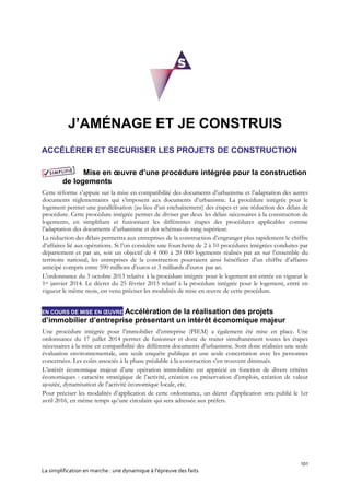 101
La simplification en marche : une dynamique à l’épreuve des faits
J’AMÉNAGE ET JE CONSTRUIS
ACCÉLÉRER ET SECURISER LES PROJETS DE CONSTRUCTION
Mise en œuvre d’une procédure intégrée pour la construction
de logements
Cette réforme s’appuie sur la mise en compatibilité des documents d’urbanisme et l’adaptation des autres
documents réglementaires qui s’imposent aux documents d’urbanisme. La procédure intégrée pour le
logement permet une parallélisation (au lieu d’un enchaînement) des étapes et une réduction des délais de
procédure. Cette procédure intégrée permet de diviser par deux les délais nécessaires à la construction de
logements, en simplifiant et fusionnant les différentes étapes des procédures applicables comme
l’adaptation des documents d’urbanisme et des schémas de rang supérieur.
La réduction des délais permettra aux entreprises de la construction d’engranger plus rapidement le chiffre
d’affaires lié aux opérations. Si l’on considère une fourchette de 2 à 10 procédures intégrées conduites par
département et par an, soit un objectif de 4 000 à 20 000 logements réalisés par an sur l’ensemble du
territoire national, les entreprises de la construction pourraient ainsi bénéficier d’un chiffre d’affaires
anticipé compris entre 590 millions d’euros et 3 milliards d’euros par an.
L'ordonnance du 3 octobre 2013 relative à la procédure intégrée pour le logement est entrée en vigueur le
1er janvier 2014. Le décret du 25 février 2015 relatif à la procédure intégrée pour le logement, entré en
vigueur le même mois, est venu préciser les modalités de mise en œuvre de cette procédure.
EN COURS DE MISE EN ŒUVRE Accélération de la réalisation des projets
d’immobilier d’entreprise présentant un intérêt économique majeur
Une procédure intégrée pour l’immobilier d’entreprise (PIEM) a également été mise en place. Une
ordonnance du 17 juillet 2014 permet de fusionner et donc de traiter simultanément toutes les étapes
nécessaires à la mise en compatibilité des différents documents d’urbanisme. Sont donc réalisées une seule
évaluation environnementale, une seule enquête publique et une seule concertation avec les personnes
concernées. Les coûts associés à la phase préalable à la construction s’en trouvent diminués.
L’intérêt économique majeur d’une opération immobilière est apprécié en fonction de divers critères
économiques : caractère stratégique de l’activité, création ou préservation d’emplois, création de valeur
ajoutée, dynamisation de l’activité économique locale, etc.
Pour préciser les modalités d’application de cette ordonnance, un décret d'application sera publié le 1er
avril 2016, en même temps qu’une circulaire qui sera adressée aux préfets.
 