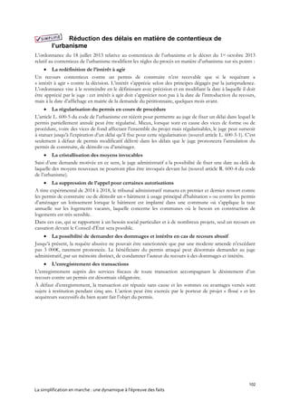 102
La simplification en marche : une dynamique à l’épreuve des faits
Réduction des délais en matière de contentieux de
l’urbanisme
L’ordonnance du 18 juillet 2013 relative au contentieux de l’urbanisme et le décret du 1er octobre 2013
relatif au contentieux de l’urbanisme modifient les règles du procès en matière d’urbanisme sur six points :
 La redéfinition de l’intérêt à agir
Un recours contentieux contre un permis de construire n’est recevable que si le requérant a
« intérêt à agir » contre la décision. L’intérêt s’apprécie selon des principes dégagés par la jurisprudence.
L’ordonnance vise à le restreindre en le définissant avec précision et en modifiant la date à laquelle il doit
être apprécié par le juge : cet intérêt à agir doit s’apprécier non pas à la date de l’introduction du recours,
mais à la date d’affichage en mairie de la demande du pétitionnaire, quelques mois avant.
 La régularisation du permis en cours de procédure
L’article L. 600-5 du code de l’urbanisme est réécrit pour permettre au juge de fixer un délai dans lequel le
permis partiellement annulé peut être régularisé. Mieux, lorsque sont en cause des vices de forme ou de
procédure, voire des vices de fond affectant l’ensemble du projet mais régularisables, le juge peut surseoir
à statuer jusqu’à l’expiration d’un délai qu’il fixe pour cette régularisation (nouvel article L. 600-5-1). C’est
seulement à défaut de permis modificatif délivré dans les délais que le juge prononcera l’annulation du
permis de construire, de démolir ou d’aménager.
 La cristallisation des moyens invocables
Saisi d’une demande motivée en ce sens, le juge administratif a la possibilité de fixer une date au-delà de
laquelle des moyens nouveaux ne pourront plus être invoqués devant lui (nouvel article R. 600-4 du code
de l’urbanisme).
 La suppression de l’appel pour certaines autorisations
A titre expérimental de 2014 à 2018, le tribunal administratif statuera en premier et dernier ressort contre
les permis de construire ou de démolir un « bâtiment à usage principal d’habitation » ou contre les permis
d’aménager un lotissement lorsque le bâtiment est implanté dans une commune où s’applique la taxe
annuelle sur les logements vacants, laquelle concerne les communes où le besoin en construction de
logements est très sensible.
Dans ces cas, qui se rapportent à un besoin social particulier et à de nombreux projets, seul un recours en
cassation devant le Conseil d’État sera possible.
 La possibilité de demander des dommages et intérêts en cas de recours abusif
Jusqu’à présent, la requête abusive ne pouvait être sanctionnée que par une modeste amende n’excédant
pas 3 000€, rarement prononcée. Le bénéficiaire du permis attaqué peut désormais demander au juge
administratif, par un mémoire distinct, de condamner l’auteur du recours à des dommages et intérêts.
 L’enregistrement des transactions
L’enregistrement auprès des services fiscaux de toute transaction accompagnant le désistement d’un
recours contre un permis est désormais obligatoire.
À défaut d’enregistrement, la transaction est réputée sans cause et les sommes ou avantages versés sont
sujets à restitution pendant cinq ans. L’action peut être exercée par le porteur de projet « floué » et les
acquéreurs successifs du bien ayant fait l’objet du permis.
 
