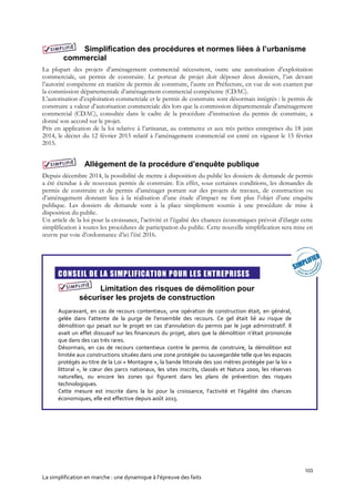 103
La simplification en marche : une dynamique à l’épreuve des faits
Simplification des procédures et normes liées à l’urbanisme
commercial
La plupart des projets d’aménagement commercial nécessitent, outre une autorisation d’exploitation
commerciale, un permis de construire. Le porteur de projet doit déposer deux dossiers, l’un devant
l’autorité compétente en matière de permis de construire, l’autre en Préfecture, en vue de son examen par
la commission départementale d’aménagement commercial compétente (CDAC).
L’autorisation d’exploitation commerciale et le permis de construire sont désormais intégrés : le permis de
construire a valeur d’autorisation commerciale dès lors que la commission départementale d'aménagement
commercial (CDAC), consultée dans le cadre de la procédure d’instruction du permis de construire, a
donné son accord sur le projet.
Pris en application de la loi relative à l’artisanat, au commerce et aux très petites entreprises du 18 juin
2014, le décret du 12 février 2015 relatif à l’aménagement commercial est entré en vigueur le 15 février
2015.
Allégement de la procédure d’enquête publique
Depuis décembre 2014, la possibilité de mettre à disposition du public les dossiers de demande de permis
a été étendue à de nouveaux permis de construire. En effet, sous certaines conditions, les demandes de
permis de construire et de permis d’aménager portant sur des projets de travaux, de construction ou
d’aménagement donnant lieu à la réalisation d’une étude d’impact ne font plus l’objet d’une enquête
publique. Les dossiers de demande sont à la place simplement soumis à une procédure de mise à
disposition du public.
Un article de la loi pour la croissance, l’activité et l’égalité des chances économiques prévoit d’élargir cette
simplification à toutes les procédures de participation du public. Cette nouvelle simplification sera mise en
œuvre par voie d’ordonnance d’ici l’été 2016.

CONSEIL DE LA SIMPLIFICATION POUR LES ENTREPRISES
Limitation des risques de démolition pour
sécuriser les projets de construction
Auparavant, en cas de recours contentieux, une opération de construction était, en général,
gelée dans l’attente de la purge de l’ensemble des recours. Ce gel était lié au risque de
démolition qui pesait sur le projet en cas d’annulation du permis par le juge administratif. Il
avait un effet dissuasif sur les financeurs du projet, alors que la démolition n’était prononcée
que dans des cas très rares.
Désormais, en cas de recours contentieux contre le permis de construire, la démolition est
limitée aux constructions situées dans une zone protégée ou sauvegardée telle que les espaces
protégés au titre de la Loi « Montagne », la bande littorale des 100 mètres protégée par la loi «
littoral », le cœur des parcs nationaux, les sites inscrits, classés et Natura 2000, les réserves
naturelles, ou encore les zones qui figurent dans les plans de prévention des risques
technologiques.
Cette mesure est inscrite dans la loi pour la croissance, l’activité et l’égalité des chances
économiques, elle est effective depuis août 2015.
 