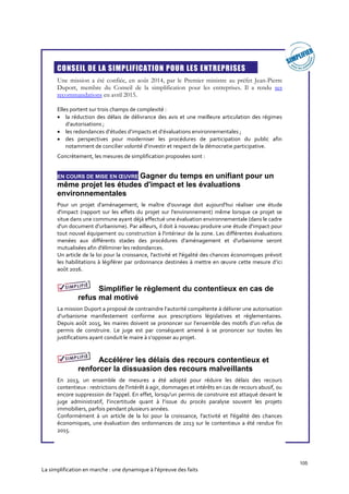 105
La simplification en marche : une dynamique à l’épreuve des faits
CONSEIL DE LA SIMPLIFICATION POUR LES ENTREPRISES
Une mission a été confiée, en août 2014, par le Premier ministre au préfet Jean-Pierre
Duport, membre du Conseil de la simplification pour les entreprises. Il a rendu ses
recommandations en avril 2015.
Elles portent sur trois champs de complexité :
 la réduction des délais de délivrance des avis et une meilleure articulation des régimes
d’autorisations ;
 les redondances d’études d’impacts et d’évaluations environnementales ;
 des perspectives pour moderniser les procédures de participation du public afin
notamment de concilier volonté d’investir et respect de la démocratie participative.
Concrètement, les mesures de simplification proposées sont :
EN COURS DE MISE EN ŒUVRE Gagner du temps en unifiant pour un
même projet les études d'impact et les évaluations
environnementales
Pour un projet d'aménagement, le maître d'ouvrage doit aujourd'hui réaliser une étude
d'impact (rapport sur les effets du projet sur l'environnement) même lorsque ce projet se
situe dans une commune ayant déjà effectué une évaluation environnementale (dans le cadre
d'un document d'urbanisme). Par ailleurs, il doit à nouveau produire une étude d'impact pour
tout nouvel équipement ou construction à l'intérieur de la zone. Les différentes évaluations
menées aux différents stades des procédures d'aménagement et d'urbanisme seront
mutualisées afin d'éliminer les redondances.
Un article de la loi pour la croissance, l'activité et l'égalité des chances économiques prévoit
les habilitations à légiférer par ordonnance destinées à mettre en œuvre cette mesure d’ici
août 2016.
Simplifier le règlement du contentieux en cas de
refus mal motivé
La mission Duport a proposé de contraindre l’autorité compétente à délivrer une autorisation
d’urbanisme manifestement conforme aux prescriptions législatives et réglementaires.
Depuis août 2015, les maires doivent se prononcer sur l’ensemble des motifs d’un refus de
permis de construire. Le juge est par conséquent amené à se prononcer sur toutes les
justifications ayant conduit le maire à s’opposer au projet.
Accélérer les délais des recours contentieux et
renforcer la dissuasion des recours malveillants
En 2013, un ensemble de mesures a été adopté pour réduire les délais des recours
contentieux : restrictions de l'intérêt à agir, dommages et intérêts en cas de recours abusif, ou
encore suppression de l'appel. En effet, lorsqu'un permis de construire est attaqué devant le
juge administratif, l’incertitude quant à l’issue du procès paralyse souvent les projets
immobiliers, parfois pendant plusieurs années.
Conformément à un article de la loi pour la croissance, l'activité et l'égalité des chances
économiques, une évaluation des ordonnances de 2013 sur le contentieux a été rendue fin
2015.
 