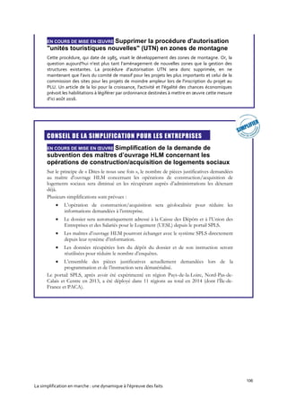 106
La simplification en marche : une dynamique à l’épreuve des faits
EN COURS DE MISE EN ŒUVRE Supprimer la procédure d'autorisation
"unités touristiques nouvelles" (UTN) en zones de montagne
Cette procédure, qui date de 1985, visait le développement des zones de montagne. Or, la
question aujourd'hui n’est plus tant l’aménagement de nouvelles zones que la gestion des
structures existantes. La procédure d’autorisation UTN sera donc supprimée, en ne
maintenant que l’avis du comité de massif pour les projets les plus importants et celui de la
commission des sites pour les projets de moindre ampleur lors de l'inscription du projet au
PLU. Un article de la loi pour la croissance, l'activité et l'égalité des chances économiques
prévoit les habilitations à légiférer par ordonnance destinées à mettre en œuvre cette mesure
d’ici août 2016.

CONSEIL DE LA SIMPLIFICATION POUR LES ENTREPRISES
EN COURS DE MISE EN ŒUVRE Simplification de la demande de
subvention des maîtres d’ouvrage HLM concernant les
opérations de construction/acquisition de logements sociaux
Sur le principe de « Dites-le nous une fois », le nombre de pièces justificatives demandées
au maître d’ouvrage HLM concernant les opérations de construction/acquisition de
logements sociaux sera diminué en les récupérant auprès d’administrations les détenant
déjà.
Plusieurs simplifications sont prévues :
 L’opération de construction/acquisition sera géolocalisée pour réduire les
informations demandées à l’entreprise.
 Le dossier sera automatiquement adressé à la Caisse des Dépôts et à l’Union des
Entreprises et des Salariés pour le Logement (UESL) depuis le portail SPLS.
 Les maîtres d’ouvrage HLM pourront échanger avec le système SPLS directement
depuis leur système d’information.
 Les données récupérées lors du dépôt du dossier et de son instruction seront
réutilisées pour réduire le nombre d’enquêtes.
 L’ensemble des pièces justificatives actuellement demandées lors de la
programmation et de l’instruction sera dématérialisé.
Le portail SPLS, après avoir été expérimenté en région Pays-de-la-Loire, Nord-Pas-de-
Calais et Centre en 2013, a été déployé dans 11 régions au total en 2014 (dont l’Île-de-
France et PACA).
 