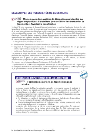 107
La simplification en marche : une dynamique à l’épreuve des faits
DÉVELOPPER LES POSSIBILITÉS DE CONSTRUIRE
Mise en place d’un système de dérogations ponctuelles aux
règles du plan local d’urbanisme pour accélérer la construction de
logements et favoriser la densification
L’objectif de cette mesure est de donner à l’autorité compétente en matière d’application du droit des sols
la faculté de faciliter les projets de construction de logements, en tenant compte de la nature du projet et
de la zone concernée dans un objectif de mixité sociale. Sont concernées les zones dites « tendues » où
existe un déséquilibre marqué entre l’offre et la demande de logements, entraînant des difficultés sérieuses
d’accès sur l’ensemble du parc résidentiel existant. Dans ces zones, il est permis aux maires de déroger
ponctuellement aux règles du plan local d’urbanisme (PLU) relatives au volume, au gabarit, et à la densité
de construction, quand un projet le justifie.
Les dérogations sont possibles dans trois cas :
 transformation d’immeubles de bureaux inutilisés en logements ;
 allègement de l’obligation de créer des aires de stationnement pour les logements dès lors que le projet
est situé à proximité des transports collectifs ;
 surélévation d’un immeuble sur quelques étages (dents creuses, alignement au faîtage).
Un porteur de projet doit ajouter à sa demande de permis de construire une demande de dérogation
précisant : les obligations constructives qu’il demande de lever, les raisons et impossibilités techniques qui
expliquent que le projet ne peut respecter ces règles spécifiques, le cas échéant, les mesures
compensatoires qu’il propose (aménagements, mesures techniques ou d’exploitation).
Ces mesures ont été mises en place par l’ordonnance du 3 octobre 2013.
Le gain estimé est de 10 000 à 20 000 logements construits par an sur une période de 5 ans. De plus, pour
les entreprises du secteur de la construction, en retenant également une moyenne de 15 000 logements par
an, le gain en chiffre d’affaires pourrait être de près de 1,8 milliard d’euros par an.

CONSEIL DE LA SIMPLIFICATION POUR LES ENTREPRISES
Facilitation des projets de logement en zone
urbaine
La mesure consiste à alléger les obligations actuelles en termes de nombre de parkings, à
limiter la distance par rapport aux limites séparatives entre les propriétés et à modifier les
règles de hauteur et de gabarit en entrée de ville ou dans des zones à dominante commerciale.
Une partie de cette réforme est entrée en vigueur en décembre 2014 (loi du 20 décembre 2014
relative à la simplification de la vie des entreprises) :
 les obligations en matière de stationnement des logements situés à moins de 500 mètres
d’une gare ou station de transport collectif guidé sont assouplies ;
 le champ géographique d'application de l'ordonnance du 3 octobre 2013 sus-citée sur la
construction de logements en zone dense a été élargi.
Le dernier volet de la mesure a été mis en œuvre par voie réglementaire fin 2015 pour
permettre l’augmentation de la hauteur constructible dans les PLU, notamment pour
permettre une mixité fonctionnelle au sein d’un même bâtiment (par exemple, un logement
situé au-dessus d’un commerce).
 