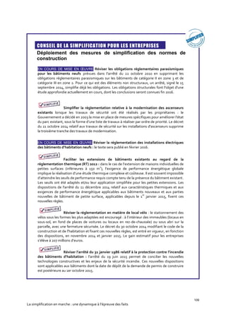 109
La simplification en marche : une dynamique à l’épreuve des faits

CONSEIL DE LA SIMPLIFICATION POUR LES ENTREPRISES
Déploiement des mesures de simplification des normes de
construction
EN COURS DE MISE EN ŒUVRE Réviser les obligations réglementaires parasismiques
pour les bâtiments neufs prévues dans l’arrêté du 22 octobre 2010 en supprimant les
obligations réglementaires parasismiques sur les bâtiments de catégorie II en zone 3 et de
catégorie III en zone 2. Pour ce qui est des éléments non structuraux, un arrêté, signé le 15
septembre 2014, simplifie déjà les obligations. Les obligations structurales font l'objet d'une
étude approfondie actuellement en cours, dont les conclusions seront connues fin 2016.
Simplifier la réglementation relative à la modernisation des ascenseurs
existants lorsque les travaux de sécurité ont été réalisés par les propriétaires : le
Gouvernement a décidé en 2003 la mise en place de mesures spécifiques pour améliorer l’état
du parc existant, sous la forme d’une liste de travaux à réaliser par ordre de priorité. Le décret
du 21 octobre 2014 relatif aux travaux de sécurité sur les installations d'ascenseurs supprime
la troisième tranche des travaux de modernisation.
EN COURS DE MISE EN ŒUVRE Réviser la réglementation des installations électriques
des bâtiments d’habitation neufs : le texte sera publié en février 2016.
Faciliter les extensions de bâtiments existants au regard de la
réglementation thermique (RT) 2012 : dans le cas de l’extension de maisons individuelles de
petites surfaces (inférieures à 150 m
2
), l’exigence de performance énergétique globale
implique la réalisation d’une étude thermique complexe et coûteuse. Il est souvent impossible
d’atteindre les seuils de performance requis compte tenu de la présence du bâtiment existant.
Les seuils ont été adaptés et/ou leur application simplifiée pour les petites extensions. Les
dispositions de l'arrêté du 11 décembre 2014 relatif aux caractéristiques thermiques et aux
exigences de performance énergétique applicables aux bâtiments nouveaux et aux parties
nouvelles de bâtiment de petite surface, applicables depuis le 1
er
janvier 2015, fixent ces
nouvelles règles.
Réviser la réglementation en matière de local vélo : le stationnement des
vélos sous les formes les plus adaptées est encouragé : à l’intérieur des immeubles (locaux en
sous-sol, en fond de places de voitures ou locaux en rez-de-chaussée) ou sous abri sur la
parcelle, avec une fermeture sécurisée. Le décret du 30 octobre 2014 modifiant le code de la
construction et de l'habitation et fixant ces nouvelles règles, est entré en vigueur, en fonction
des dispositions, en novembre 2014 et janvier 2015. Le gain estimatif pour les entreprises
s’élève à 207 millions d’euros.
Réviser l’arrêté du 31 janvier 1986 relatif à la protection contre l’incendie
des bâtiments d’habitation : l'arrêté du 19 juin 2015 permet de concilier les nouvelles
technologies constructives et les enjeux de la sécurité incendie. Ces nouvelles dispositions
sont applicables aux bâtiments dont la date de dépôt de la demande de permis de construire
est postérieure au 1er octobre 2015.
 