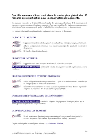 110
La simplification en marche : une dynamique à l’épreuve des faits
Ces Six mesures s’inscrivent dans le cadre plus global des 50
mesures de simplification pour la construction de logements.
Ces mesures, présentées le 25 juin 2014 dans le cadre des actions pour la relance de la construction de
logements, recouvrent deux thématiques majeures : d’une part, simplifier les règles et normes existantes
principales, d’autre part, agir pour la qualité et la lisibilité des nouvelles normes et réglementations.
Les mesures relatives à la simplification des règles et normes couvrent 10 domaines :
LA SECURITE INCENDIE
Supprimer l’interdiction de l’usage du bois en façade qui existe pour les grands bâtiments
Adapter la réglementation incendie pour mieux tenir compte des spécificités constructives
ultramarines
Réviser les règles de désenfumage
LE CONFORT INTERIEUR
Supprimer le sas entre le cabinet de toilettes et le séjour ou la cuisine
EN COURS DE MISE EN ŒUVRE Améliorer la lisibilité des exigences liées à la réglementation sur la
ventilation
LES RISQUES SISMIQUES ET TECHNOLOGIQUES
Revoir la réglementation sismique applicable à l’ajout ou au remplacement d’éléments qui
ne font pas partie de la structure du bâtiment
Définir les travaux à réaliser au vu des objectifs de performance fixés dans les règlements
des plans de prévention des risques technologiques (PPRT)
L’ELECTRICITE ET RESEAUX DE COMMUNICATION
EN COURS DE MISE EN ŒUVRE Réduire les exigences d’équipements électriques prévus par la
norme, pour correspondre aux usages constatés
LA LUTTE CONTRE LES TERMITES
Revoir le périmètre d’application des mesures de prévention pour la lutte contre les
termites, en passant d’un maillage départemental à un maillage communal.
Le gain estimé pour les entreprises s’élève à 17,7 millions d’euros.
 