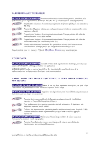 111
La simplification en marche : une dynamique à l’épreuve des faits
LA PERFORMANCE THERMIQUE
EN COURS DE MISE EN ŒUVRE Autoriser un bonus de constructibilité pour les opérations plus
performantes que la réglementation thermique 2012 (RT 2012), sans renvoi à un label réglementaire
Simplifier les conditions d’obtention des agréments de projets spécifiques par rapport à la
RT 2012
Adapter les obligations relatives aux surfaces vitrées qui pénalisent notamment les petits
logements collectifs
Proportionner l’exigence de consommation maximale d’énergie primaire à la taille des
maisons de petite et très petite surface
Proportionner l’exigence de consommation maximale d’énergie primaire à la taille des
bâtiments tertiaires (ex : vestiaires sportifs, etc.)
Préciser les conditions d’installation des systèmes de mesures ou d’estimation des
consommations d’énergie prévus par la réglementation thermique 2012.
Le gain estimé pour ces mesures s’élève à 2,1 millions d’euros pour les entreprises.
L’OUTRE-MER
EN COURS DE MISE EN ŒUVRE Lancer la révision de la réglementation thermique, acoustique et
aération DOM (RTAA DOM) pour faciliter son application
ABANDONNÉ Prendre en compte la spécificité des sites très isolés pour l’application de la
réglementation sur les équipements électriques et de communication
L’ADAPTATION DES REGLES D’ACCESSIBILITE POUR MIEUX REPONDRE
AUX BESOINS
EN COURS DE MISE EN ŒUVRE Dans le cas de deux logements superposés, ne plus exiger
l’accessibilité aux personnes à mobilité réduite du logement situé à l’étage
EN COURS DE MISE EN ŒUVRE Supprimer les dispositions pour l’accessibilité aux personnes en
fauteuils roulant aux étages non accessibles
Autoriser les travaux modificatifs de l’acquéreur qui garantissent la visitabilité du
logement et l’adaptabilité du cabinet d’aisances
Pour les logements à occupation temporaire, prévoir qu’un quota de logements soit
accessible, mais non plus la totalité
Élaborer une réglementation spécifique pour les établissements recevant du public (ERP)
existants alors que la même réglementation que pour les ERP neufs s’applique
aujourd’hui
EN COURS DE MISE EN ŒUVRE Mettre en cohérence les possibilités de rendre accessible
l’intérieur d’un bâtiment avec la topographie
Autoriser l’installation des rampes amovibles pour la mise en accessibilité des
établissements recevant du public existants
 