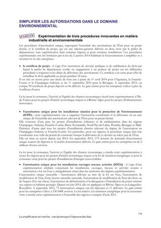114
La simplification en marche : une dynamique à l’épreuve des faits
SIMPLIFIER LES AUTORISATIONS DANS LE DOMAINE
ENVIRONNEMENTAL
Expérimentation de trois procédures innovantes en matière
industrielle et environnementale
Les procédures d’autorisation unique, regroupant l’ensemble des autorisations de l’État pour un projet
donné, et le certificat de projet, qui est une réponse-garantie délivrée en deux mois par le préfet de
département, sont expérimentées dans certaines régions et pour certaines installations. Ces procédures
expérimentales ont été instituées par la loi du 2 janvier 2014 habilitant le Gouvernement à simplifier et à
sécuriser la vie des entreprises.
 le certificat de projet : il s’agit d’un instrument de sécurité juridique et de stabilisation du droit par
lequel le préfet de département notifie un engagement à un porteur de projet sur les différentes
procédures à respecter et les délais de délivrance des autorisations. Ce certificat a en outre pour effet de
cristalliser le droit applicable au projet pendant 18 mois.
Il est mis en œuvre pour une durée de trois ans à partir du 1er avril 2014 pour l’Aquitaine, la Franche-
Comté et la Champagne-Ardenne et du 1er septembre 2014 pour la Bretagne. A septembre 2015, on
compte 90 certificats de projet déposés et 66 délivrés. Le gain estimé pour les entreprises s’élève à plus de
4 millions d’euros.
La loi pour la croissance, l'activité et l'égalité des chances économiques étend cette expérimentation à l’Ile-
de-France pour les projets d'intérêt économique majeur et à Rhône-Alpes pour les projets d'infrastructures
ferroviaires.
 l’autorisation unique pour les installations classées pour la protection de l’environnement
(ICPE) : cette expérimentation vise à organiser l’instruction coordonnée et la délivrance en un acte
unique de l’ensemble des autorisations relevant de l’État pour un projet donné.
Elle concerne d’une part, les projets d’installations éoliennes et de méthanisation dans les régions
Champagne-Ardenne, Franche-Comté, Basse-Normandie, Nord-Pas-de-Calais, Picardie, Bretagne et Midi-
Pyrénées, d’autre part tous les projets d’installations classées relevant du régime de l’autorisation en
Champagne-Ardenne et Franche-Comté. En particulier, pour ces régions, la procédure unique doit être
coordonnée avec celle du permis de construire lorsque la délivrance de ce dernier ne relève pas de l’État.
Elle est mise en œuvre depuis mai 2014. En septembre 2015, 179 dossiers de demande d’autorisation
unique avaient été déposés et 12 arrêtés d’autorisation délivrés. Le gain estimé pour les entreprises est de 2
millions d’euros environ.
La loi pour la croissance, l'activité et l'égalité des chances économique a étendu cette expérimentation à
toutes les régions pour les projets d'intérêt économique majeur et la loi de transition énergétique et pour la
croissance verte pour les projets d'installations d'énergies renouvelables.
 l’autorisation unique pour les installations ouvrages travaux activités (IOTA) : il s’agit d’une
expérimentation similaire concernant les installations, ouvrages, travaux et activités soumis à
autorisation « loi sur l’eau », intégralement situés dans les territoires des régions expérimentatrices.
L'autorisation unique rassemble : l'autorisation délivrée au titre de la loi sur l'eau, l'autorisation de
modification de l'état d'une réserve naturelle nationale, l'autorisation de modification de l'état des lieux ou
de l'aspect d'un site classé, l'autorisation de défrichement et la dérogation à l'interdiction de porter atteinte
aux espèces et habitats protégés. Depuis mi-juin 2014, elle est appliquée en Rhône-Alpes et en Languedoc-
Roussillon. A septembre 2015, 75 autorisations uniques ont été déposées et 11 délivrées. Le gain estimé
pour les entreprises s’élève à 330 000€ environ. La loi relative à la transition énergétique pour la croissance
verte a étendu cette expérimentation à l'ensemble des régions à compter d'août 2015.
 