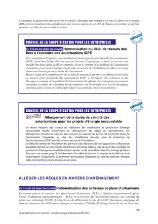 118
La simplification en marche : une dynamique à l’épreuve des faits
Concernant la gestion des recours pour les projets d'énergies renouvelables en mer, le décret du 8 janvier
2016 prévoit notamment la centralisation des recours auprès de la CAA de Nantes en premier et dernier
ressort et un délai de recours fixé à 4 mois.

CONSEIL DE LA SIMPLIFICATION POUR LES ENTREPRISES
EN COURS DE MISE EN ŒUVRE Harmonisation du délai de recours des
tiers à l’encontre des autorisations ICPE
Une autorisation d’exploiter une installation classée pour la protection de l’environnement
(ICPE) peut faire l’objet d’un recours par les tiers. Auparavant, ce droit au recours était
encadré par deux délais de droit commun : un an à compter de la publicité de l’autorisation
d’exploiter et six mois à compter de la mise en service de l’installation si celle-ci n’est pas
intervenue dans la première année de l’autorisation.
Dans le cadre de la simplification de ce délai de recours, il est prévu de définir un seul délai
de recours pour l’ensemble des autorisations ICPE (à l'exception des éoliennes et des
élevages) à compter de la publicité de l’autorisation d’exploiter. Les tiers pourront toujours
demander au préfet de compléter les prescriptions sur l'exploitation en cas de divergence
constatée après la mise en service par rapport aux attendus lors de l'autorisation.

CONSEIL DE LA SIMPLIFICATION POUR LES ENTREPRISES
Allongement de la durée de validité des
autorisations pour les projets d'énergie renouvelable
Le retard fréquent des travaux de réalisation des installations de production d’énergie
renouvelable résulte notamment de l’allongement des délais de raccordement. Cet
allongement entraîne de plus en plus souvent la caducité du permis de construire et/ou de
l’autorisation d’exploiter au titre des installations classées pour la protection de
l’environnement (ICPE) avant la mise en service de l’installation.
Le délai de validité de l'ensemble des permis et des décisions de non-opposition à déclaration
préalable portant sur des projets d’éoliennes terrestres (depuis mai 2014) et des ouvrages de
production d'énergie renouvelable (depuis janvier 2016) peut désormais être prorogé plusieurs
fois pour une année, jusqu'à l'achèvement d'un délai de dix ans à compter de la délivrance de
l'autorisation d'urbanisme. Concernant l'autorisation d'exploiter au titre du code de l'énergie,
celle-ci est portée à 16 ans depuis janvier 2016.
ALLÉGER LES RÈGLES EN MATIÈRE D’AMÉNAGEMENT
EN COURS DE MISE EN ŒUVRE Rationalisation des schémas et plans d’urbanisme
La mesure prévoit le transfert des plans locaux d’urbanisme (PLU) à l’échelon intercommunal (plans
locaux d’urbanisme intercommunaux – PLUI) et la révision des dispositions relatives aux schémas de
cohérence territoriale (SCOT). L’objectif est de différencier le rôle du SCOT (document stratégique de
mise en cohérence des différentes politiques territoriales, à l’échelle d’un large bassin de vie ou d’une aire
 