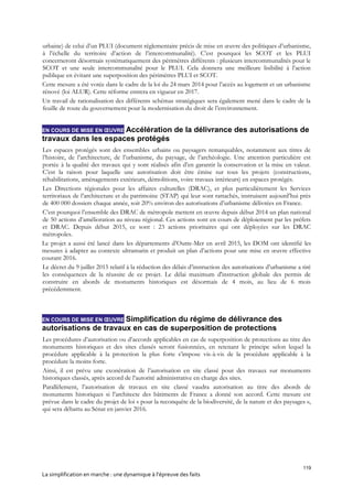 119
La simplification en marche : une dynamique à l’épreuve des faits
urbaine) de celui d’un PLUI (document réglementaire précis de mise en œuvre des politiques d’urbanisme,
à l’échelle du territoire d’action de l’intercommunalité). C’est pourquoi les SCOT et les PLUI
concerneront désormais systématiquement des périmètres différents : plusieurs intercommunalités pour le
SCOT et une seule intercommunalité pour le PLUI. Cela donnera une meilleure lisibilité à l’action
publique en évitant une superposition des périmètres PLUI et SCOT.
Cette mesure a été votée dans le cadre de la loi du 24 mars 2014 pour l’accès au logement et un urbanisme
rénové (loi ALUR). Cette réforme entrera en vigueur en 2017.
Un travail de rationalisation des différents schémas stratégiques sera également mené dans le cadre de la
feuille de route du gouvernement pour la modernisation du droit de l’environnement.
EN COURS DE MISE EN ŒUVRE Accélération de la délivrance des autorisations de
travaux dans les espaces protégés
Les espaces protégés sont des ensembles urbains ou paysagers remarquables, notamment aux titres de
l’histoire, de l’architecture, de l’urbanisme, du paysage, de l’archéologie. Une attention particulière est
portée à la qualité des travaux qui y sont réalisés afin d’en garantir la conservation et la mise en valeur.
C’est la raison pour laquelle une autorisation doit être émise sur tous les projets (constructions,
réhabilitations, aménagements extérieurs, démolitions, voire travaux intérieurs) en espaces protégés.
Les Directions régionales pour les affaires culturelles (DRAC), et plus particulièrement les Services
territoriaux de l’architecture et du patrimoine (STAP) qui leur sont rattachés, instruisent aujourd’hui près
de 400 000 dossiers chaque année, soit 20% environ des autorisations d’urbanisme délivrées en France.
C’est pourquoi l’ensemble des DRAC de métropole mettent en œuvre depuis début 2014 un plan national
de 50 actions d’amélioration au niveau régional. Ces actions sont en cours de déploiement par les préfets
et DRAC. Depuis début 2015, ce sont : 23 actions prioritaires qui ont déployées sur les DRAC
métropoles.
Le projet a aussi été lancé dans les départements d’Outre-Mer en avril 2015, les DOM ont identifié les
mesures à adapter au contexte ultramarin et produit un plan d’actions pour une mise en œuvre effective
courant 2016.
Le décret du 9 juillet 2015 relatif à la réduction des délais d’instruction des autorisations d’urbanisme a tiré
les conséquences de la réussite de ce projet. Le délai maximum d'instruction globale des permis de
construire en abords de monuments historiques est désormais de 4 mois, au lieu de 6 mois
précédemment.
EN COURS DE MISE EN ŒUVRE Simplification du régime de délivrance des
autorisations de travaux en cas de superposition de protections
Les procédures d’autorisation ou d’accords applicables en cas de superposition de protections au titre des
monuments historiques et des sites classés seront fusionnées, en retenant le principe selon lequel la
procédure applicable à la protection la plus forte s’impose vis-à-vis de la procédure applicable à la
procédure la moins forte.
Ainsi, il est prévu une exonération de l’autorisation en site classé pour des travaux sur monuments
historiques classés, après accord de l’autorité administrative en charge des sites.
Parallèlement, l’autorisation de travaux en site classé vaudra autorisation au titre des abords de
monuments historiques si l’architecte des bâtiments de France a donné son accord. Cette mesure est
prévue dans le cadre du projet de loi « pour la reconquête de la biodiversité, de la nature et des paysages »,
qui sera débattu au Sénat en janvier 2016.
 