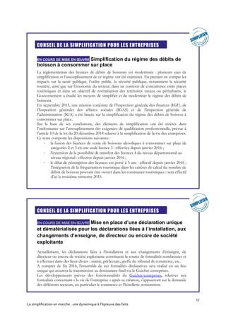 12
La simplification en marche : une dynamique à l’épreuve des faits
CONSEIL DE LA SIMPLIFICATION POUR LES ENTREPRISES
EN COURS DE MISE EN ŒUVRE Simplification du régime des débits de
boisson à consommer sur place
La réglementation des licences de débits de boissons est modernisée : plusieurs axes de
simplification et l’assouplissement de ce régime ont été examinés. En prenant en compte les
impacts sur la santé publique, l’ordre public, la sécurité publique, notamment la sécurité
routière, ainsi que sur l’économie du secteur, dans un contexte de concurrence entre places
touristiques et dans un objectif de revitalisation des territoires ruraux ou périurbains, le
Gouvernement a étudié les moyens de simplifier et de moderniser le régime des débits de
boissons.
En septembre 2015, une mission conjointe de l’Inspection générale des finances (IGF), de
l’Inspection générales des affaires sociales (IGAS) et de l’inspection générale de
l’administration (IGA) a été lancée sur la simplification du régime des débits de boisson à
consommer sur place.
Sur la base de ses conclusions, des éléments de simplification ont été insérés dans
l’ordonnance sur l’assouplissement des exigences de qualification professionnelle, prévue à
l’article 10 de la loi du 20 décembre 2014 relative à la simplification de la vie des entreprises.
Ce texte comporte les dispositions suivantes :
- la fusion des licences de vente de boissons alcooliques à consommer sur place de
catégories 2 et 3 en une seule licence 3 : effective depuis janvier 2016 ;
- l’extension de la possibilité de transfert des licences 4 du niveau départemental au
niveau régional : effective depuis janvier 2016 ;
- le délai de péremption des licences est porté à 5 ans : effectif depuis janvier 2016 ;
l’intégration de la fréquentation touristique dans les critères de calcul du nombre de
débits de boisson pouvant être ouvert dans les communes touristiques : sera effectif
d’ici le troisième trimestre 2015.
CONSEIL DE LA SIMPLIFICATION POUR LES ENTREPRISES
EN COURS DE MISE EN ŒUVRE Mise en place d’une déclaration unique
et dématérialisée pour les déclarations liées à l’installation, aux
changements d’enseigne, de directeur ou encore de société
exploitante
Actuellement, les déclarations liées à l’installation et aux changements d’enseigne, de
directeur ou encore de société exploitante constituent la source de formalités nombreuses et
à effectuer dans des lieux divers : mairie, préfecture, greffe du tribunal de commerce, etc.
A compter de fin 2016, l’ensemble de ces formalités déclaratives sera réalisé en un lieu
unique qui assurera la transmission au destinataire final via le Guichet-entreprises.
Les développements prévus des fonctionnalités du Guichet-entreprises, relatives aux
formalités concernant « la vie de l’entreprise » après sa création, s’appuieront sur la demande
des différents secteurs, en particulier le commerce et l’hôtellerie-restauration.
 