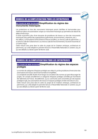 120
La simplification en marche : une dynamique à l’épreuve des faits

CONSEIL DE LA SIMPLIFICATION POUR LES ENTREPRISES
EN COURS DE MISE EN ŒUVRE Simplification du régime des
monuments historiques
Les protections au titre des monuments historiques seront clarifiées et harmonisées pour
mettre en place une autorisation unique sur monument historique qui permettra de réduire les
délais d'instruction.
Il existe aujourd'hui plus d'une douzaine de procédures de travaux au titre des monuments
historiques avec parfois des superpositions (patrimoine, environnement, urbanisme, etc.).
Par ailleurs, 10 formulaires Cerfa existent à l’heure actuelle (4 au titre du code du patrimoine ; 4
au titre du code de l’urbanisme et 2 au titre du code de l’environnement). Ils seront fusionnés en
un Cerfa unique.
Cette mesure sera prise dans le cadre du projet de loi Création artistique, architecture et
patrimoine, qui a été adopté en première lecture à l’Assemblée Nationale en octobre 2015 et
qui sera débattu au Sénat à partir de février 2016.
CONSEIL DE LA SIMPLIFICATION POUR LES ENTREPRISES
EN COURS DE MISE EN ŒUVRE Simplification du régime des espaces
protégés
Le nombre de catégories d'espaces protégés sera réduit à 3 et les procédures d’instruction des
autorisations de travaux seront harmonisées et simplifiées.
La complexité actuelle résulte d'une longue accumulation des normes qui peut décourager les
projets. On compte actuellement 10 catégories d'espaces protégés contrôlés par l'architecte
des bâtiments de France. Actuellement, 19 722 communes sont concernées par des espaces
protégés et 384 000 autorisations de travaux en espaces protégés ont été instruites en 2012.
Cette mesure sera prise dans le cadre du projet de loi Création artistique, architecture et
patrimoine, qui a été adopté en première lecture à l’Assemblée Nationale en octobre 2015 et
qui sera débattu au Sénat à partir de février 2016.
 