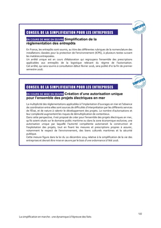 122
La simplification en marche : une dynamique à l’épreuve des faits

CONSEIL DE LA SIMPLIFICATION POUR LES ENTREPRISES
EN COURS DE MISE EN ŒUVRE Simplification de la
réglementation des entrepôts
En France, les entrepôts sont soumis, au titre des différentes rubriques de la nomenclature des
installations classées pour la protection de l’environnement (ICPE), à plusieurs textes suivant
les matières entreposées.
Un arrêté unique est en cours d'élaboration qui regroupera l’ensemble des prescriptions
applicables aux entrepôts de la logistique relevant du régime de l’autorisation.
Cet arrêté, qui sera soumis à consultation début février 2016, sera publié d’ici la fin de premier
semestre 2016.

CONSEIL DE LA SIMPLIFICATION POUR LES ENTREPRISES
EN COURS DE MISE EN ŒUVRE Création d’une autorisation unique
pour l’ensemble des projets électriques en mer
La multiplicité des règlementations applicables à l’implantation d’ouvrages en mer et l’absence
de coordination entre elles sont sources de difficultés d’interprétation par les différents services
de l’État, et de nature à ralentir le développement des projets. Le nombre d’autorisations et
leur complexité augmentent les risques de démultiplication de contentieux.
Dans cette perspective, il est proposé de créer pour l’ensemble des projets électriques en mer,
qu’ils soient situés sur le domaine public maritime ou dans la zone économique exclusive, une
autorisation unique par laquelle l’autorité compétente autoriserait la construction et
l’exploitation des projets, tout en fixant les mesures et prescriptions propres à assurer,
notamment le respect de l’environnement, des biens culturels maritimes et la sécurité
publique.
Cette mesure figure dans la loi du 20 décembre 2014 relative à la simplification de la vie des
entreprises et devrait être mise en œuvre par le biais d’une ordonnance à l’été 2016.
 
