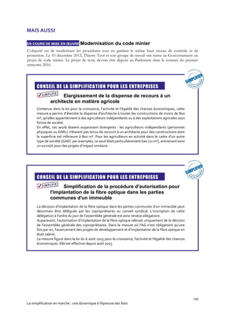 124
La simplification en marche : une dynamique à l’épreuve des faits
MAIS AUSSI
EN COURS DE MISE EN ŒUVRE Modernisation du code minier
L'objectif est de moderniser les procédures tout en gardant le même haut niveau de contrôle et de
protection. Le 10 décembre 2013, Thierry Tuot et son groupe de travail ont remis au Gouvernement un
projet de code minier. Le projet de texte devrait être déposé au Parlement dans le courant du premier
trimestre 2016.

CONSEIL DE LA SIMPLIFICATION POUR LES ENTREPRISES
Elargissement de la dispense de recours à un
architecte en matière agricole
Contenue dans la loi pour la croissance, l’activité et l’égalité des chances économiques, cette
mesure a permis d’étendre la dispense d'architecte à toutes les constructions de moins de 800
m², qu'elles appartiennent à des agriculteurs indépendants ou à des exploitations agricoles sous
forme de société.
En effet, ces seuils étaient auparavant divergents : les agriculteurs indépendants (personnes
physiques ou EARL) n'étaient pas tenus de recourir à un architecte pour des constructions dont
la superficie est inférieure à 800 m². Pour les agriculteurs en activité dans le cadre d’un autre
type de société (GAEC par exemple), ce seuil était particulièrement bas (21 m²), entrainant ainsi
un surcoût pour des projets d’impact similaire.

CONSEIL DE LA SIMPLIFICATION POUR LES ENTREPRISES
Simplification de la procédure d'autorisation pour
l'implantation de la fibre optique dans les parties
communes d'un immeuble
La décision d’implantation de la fibre optique dans les parties communes d’un immeuble peut
désormais être déléguée par les copropriétaires au conseil syndical. L’inscription de cette
délégation à l’ordre du jour de l’assemblée générale est ainsi rendue obligatoire.
Auparavant, l’autorisation d’implantation de la fibre optique relevait uniquement de la décision
de l’assemblée générale des copropriétaires. Dans la mesure où l’AG n’est obligatoire qu’une
fois par an, l’avancement des projets de développement et d’implantation de la fibre optique en
était ralenti.
La mesure figure dans la loi du 6 août 2015 pour la croissance, l'activité et l'égalité des chances
économiques. Elle est effective depuis août 2015.
 