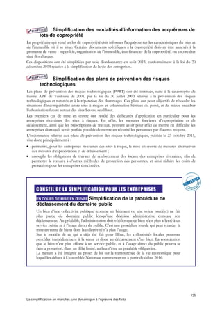 125
La simplification en marche : une dynamique à l’épreuve des faits
Simplification des modalités d’information des acquéreurs de
lots de copropriété
Le propriétaire qui vend un lot de copropriété doit informer l'acquéreur sur les caractéristiques du bien et
de l'immeuble où il se situe. Certains documents spécifiques à la copropriété doivent être annexés à la
promesse de vente : superficie, organisation de l’immeuble, état financier de la copropriété, ou encore état
daté des charges.
Ces dispositions ont été simplifiées par voie d’ordonnance en août 2015, conformément à la loi du 20
décembre 2014 relative à la simplification de la vie des entreprises.
Simplification des plans de prévention des risques
technologiques
Les plans de prévention des risques technologiques (PPRT) ont été institués, suite à la catastrophe de
l’usine AZF de Toulouse de 2001, par la loi du 30 juillet 2003 relative à la prévention des risques
technologiques et naturels et à la réparation des dommages. Ces plans ont pour objectifs de résoudre les
situations d’incompatibilité entre sites à risques et urbanisation héritées du passé, et de mieux encadrer
l’urbanisation future autour des sites Seveso seuil haut.
Les premiers cas de mise en œuvre ont révélé des difficultés d’application en particulier pour les
entreprises riveraines des sites à risques. En effet, les mesures foncières d’expropriation et de
délaissement, ainsi que les prescriptions de travaux, peuvent avoir pour effet de mettre en difficulté les
entreprises alors qu’il serait parfois possible de mettre en sécurité les personnes par d’autres moyens.
L’ordonnance relative aux plans de prévention des risques technologiques, publiée le 23 octobre 2015,
vise donc principalement à :
 permettre, pour les entreprises riveraines des sites à risque, la mise en œuvre de mesures alternatives
aux mesures d’expropriation et de délaissement ;
 assouplir les obligations de travaux de renforcement des locaux des entreprises riveraines, afin de
permettre le recours à d’autres méthodes de protection des personnes, et ainsi réduire les coûts de
protection pour les entreprises concernées.

CONSEIL DE LA SIMPLIFICATION POUR LES ENTREPRISES
EN COURS DE MISE EN ŒUVRE Simplification de la procédure de
déclassement du domaine public
Un bien d’une collectivité publique (comme un bâtiment ou une voirie routière) ne fait
plus partie du domaine public lorsqu’une décision administrative constate son
déclassement. Au préalable, l’administration doit vérifier que ce bien n’est plus affecté à un
service public ni à l’usage direct du public. C’est une procédure lourde qui peut retarder la
mise en vente de biens dont la collectivité n’a plus l’usage.
Sur le modèle de ce qui a déjà été fait pour l’Etat, les collectivités locales pourront
procéder immédiatement à la vente et donc au déclassement d'un bien. La constatation
que le bien n’est plus affecté à un service public, ni à l’usage direct du public pourra se
faire a posteriori, dans un délai limité, au lieu d’être un préalable obligatoire.
La mesure a été intégrée au projet de loi sur la transparence de la vie économique pour
lequel les débats à l'Assemblée Nationale commenceront à partir de début 2016.
 