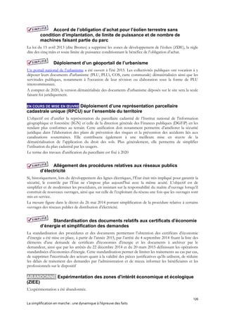 126
La simplification en marche : une dynamique à l’épreuve des faits
Accord de l’obligation d’achat pour l’éolien terrestre sans
condition d’implantation, de limite de puissance et de nombre de
machines faisant partie du parc
La loi du 15 avril 2013 (dite Brottes) a supprimé les zones de développement de l’éolien (ZDE), la règle
dite des cinq mâts et toute limite de puissance conditionnant le bénéfice de l’obligation d’achat.
Déploiement d’un géoportail de l’urbanisme
Un portail national de l’urbanisme a été ouvert à l'été 2015. Les collectivités publiques ont vocation à y
déposer leurs documents d'urbanisme (PLU, PLUi, COS, carte communale) dématérialisées ainsi que les
servitudes publiques, notamment à l'occasion de leur révision ou élaboration sous la forme de PLU
intercommunaux.
A compter de 2020, la version dématérialisée des documents d'urbanisme déposés sur le site sera la seule
faisant foi juridiquement.
EN COURS DE MISE EN ŒUVRE Déploiement d’une représentation parcellaire
cadastrale unique (RPCU) sur l’ensemble du territoire
L’objectif est d’unifier la représentation du parcellaire cadastral de l’Institut national de l'information
géographique et forestière (IGN) et celle de la direction générale des Finances publiques (DGFiP) en les
rendant plus conformes au terrain. Cette unification doit notamment permettre d’améliorer la sécurité
juridique dans l’élaboration des plans de prévention des risques et la prévention des accidents liés aux
canalisations souterraines. Elle contribuera également à une meilleure mise en œuvre de la
dématérialisation de l’application du droit des sols. Plus généralement, elle permettra de simplifier
l’utilisation du plan cadastral par les usagers.
Le terme des travaux d'unification du parcellaire est fixé à 2020
Allégement des procédures relatives aux réseaux publics
d’électricité
Si, historiquement, lors du développement des lignes électriques, l’État était très impliqué pour garantir la
sécurité, le contrôle par l’État ne s’impose plus aujourd’hui avec la même acuité. L’objectif est de
simplifier et de moderniser les procédures, en insistant sur la responsabilité du maître d’ouvrage lorsqu’il
construit de nouveaux ouvrages, ainsi que sur celle de l’exploitant du réseau une fois que les ouvrages sont
mis en service.
La mesure figure dans le décret du 26 mai 2014 portant simplification de la procédure relative à certains
ouvrages des réseaux publics de distribution d’électricité.
Standardisation des documents relatifs aux certificats d’économie
d’énergie et simplification des demandes
La standardisation des procédures et des documents permettant l’obtention des certificats d’économie
d’énergie a été mise en place, à partir de l’année 2015, par l’arrêté du 4 septembre 2014 fixant la liste des
éléments d'une demande de certificats d'économies d'énergie et les documents à archiver par le
demandeur, ainsi que par les arrêtés du 22 décembre 2014 et du 20 mars 2015 définissant les opérations
standardisées d'économies d'énergie. Cette standardisation permet de limiter les traitements au cas par cas,
de supprimer l'incertitude des acteurs quant à la validité des pièces justificatives qu'ils utilisent, de réduire
les délais de traitement des demandes par l’administration et de mieux informer les bénéficiaires et les
professionnels sur le dispositif
ABANDONNÉ Expérimentation des zones d'intérêt économique et écologique
(ZIEE)
L’expérimentation a été abandonnée.
 
