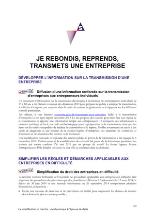127
La simplification en marche : une dynamique à l’épreuve des faits
JE REBONDIS, REPRENDS,
TRANSMETS UNE ENTREPRISE
DÉVELOPPER L’INFORMATION SUR LA TRANSMISSION D’UNE
ENTREPRISE
Diffusion d’une information renforcée sur la transmission
d’entreprises aux entrepreneurs individuels
Un document d’information sur la transmission d’entreprise à destination des entrepreneurs individuels de
57 à 60 ans a été élaboré et envoyé dès décembre 2013 pour préparer ce public à anticiper la transmission,
à réfléchir à la reprise par un jeune dans le cadre du contrat de génération et à s’appuyer sur les différents
conseils partenaires.
Par ailleurs, le site internet economie.gouv.fr/transmettre-mon-entreprise dédié à la transmission
d’entreprise est en ligne depuis décembre 2013. Le site propose des conseils pour faire face aux enjeux de
la transmission et apporte une information simple aux entrepreneurs : il comporte des informations à
caractère juridique et fiscal, une aide méthodologique pour la préparation de la transmission, ainsi que des
liens sur les outils susceptibles de faciliter la transmission et la reprise. Il offre notamment un accès à des
outils de diagnostic et aux bourses de la cession/reprise d’entreprises des chambres de commerce et
d’industrie et des chambres des métiers et de l’artisanat.
Une mobilisation nationale et régionale des acteurs publics et privés de la transmission a été engagée le 5
novembre 2015. L'information et la sensibilisation des cédants fait partie de la thématique prioritaire des
travaux qui seront conduits d'ici mai 2016 par un groupe de travail. La future Agence France
Entrepreneur et Pôle Emploi ont aussi vu leur rôle se confirmer dans ce domaine.
SIMPLIFIER LES RÈGLES ET DÉMARCHES APPLICABLES AUX
ENTREPRISES EN DIFFICULTÉ
Simplification du droit des entreprises en difficulté
La réforme renforce l’efficacité de l’ensemble des procédures applicables aux entreprises en difficulté, tant
s’agissant des procédures de prévention que des procédures collectives. L’ordonnance du 12 mars 2014, le
décret du 30 juin 2014 et une seconde ordonnance du 26 septembre 2014 comprennent plusieurs
dispositions, notamment :
 l’accès aux mesures de détection et de prévention est facilité pour augmenter les chances de trouver
des solutions le plus en amont possible ;
 