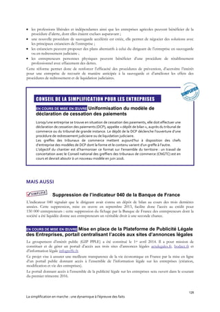 128
La simplification en marche : une dynamique à l’épreuve des faits
 les professions libérales et indépendantes ainsi que les entreprises agricoles peuvent bénéficier de la
procédure d’alerte, dont elles étaient exclues auparavant ;
 une nouvelle procédure de sauvegarde accélérée est créée, elle permet de négocier des solutions avec
les principaux créanciers de l’entreprise ;
 les créanciers peuvent proposer des plans alternatifs à celui du dirigeant de l’entreprise en sauvegarde
ou en redressement judiciaire ;
 les entrepreneurs personnes physiques peuvent bénéficier d’une procédure de rétablissement
professionnel avec effacement des dettes.
Cette réforme permet donc de renforcer l’efficacité des procédures de prévention, d’accroître l’intérêt
pour une entreprise de recourir de manière anticipée à la sauvegarde et d’améliorer les effets des
procédures de redressement et de liquidation judiciaires.

CONSEIL DE LA SIMPLIFICATION POUR LES ENTREPRISES
EN COURS DE MISE EN ŒUVRE Uniformisation du modèle de
déclaration de cessation des paiements
Lorsqu'une entreprise se trouve en situation de cessation des paiements, elle doit effectuer une
déclaration de cessation des paiements (DCP), appelée « dépôt de bilan », auprès du tribunal de
commerce ou du tribunal de grande instance. Le dépôt de la DCP déclenche l’ouverture d’une
procédure de redressement judiciaire ou de liquidation judiciaire.
Les greffes des tribunaux de commerce mettent aujourd’hui à disposition des chefs
d’entreprise des modèles de DCP dont la forme et le contenu varient d’un greffe à l’autre.
L’objectif du chantier est d’harmoniser ce format sur l’ensemble du territoire : un travail de
concertation avec le Conseil national des greffiers des tribunaux de commerce (CNGTC) est en
cours et devrait aboutir à un nouveau modèle en juin 2016.
MAIS AUSSI
Suppression de l’indicateur 040 de la Banque de France
L’indicateur 040 signalait que le dirigeant avait connu un dépôt de bilan au cours des trois dernières
années. Cette suppression, mise en œuvre en septembre 2013, facilite donc l’accès au crédit pour
150 000 entrepreneurs : cette suppression du fichage par la Banque de France des entrepreneurs dont la
société a été liquidée donne aux entrepreneurs un véritable droit à une seconde chance.
EN COURS DE MISE EN ŒUVRE Mise en place de la Plateforme de Publicité Légale
des Entreprises, portail centralisant l’accès aux sites d’annonces légales
Le groupement d’intérêt public (GIP PPLE) a été constitué le 1er avril 2014. Il a pour mission de
constituer et de gérer un portail d’accès aux trois sites d’annonces légales actulegales.fr, bodacc.fr et
d’information légale infogreffe.fr.
Ce projet vise à assurer une meilleure transparence de la vie économique en France par la mise en ligne
d’un portail public donnant accès à l’ensemble de l’information légale sur les entreprises (création,
modification et vie des entreprises).
Le portail donnant accès à l’ensemble de la publicité légale sur les entreprises sera ouvert dans le courant
du premier trimestre 2016.
 