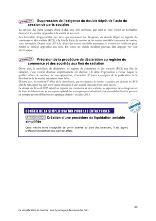 129
La simplification en marche : une dynamique à l’épreuve des faits
Suppression de l’exigence du double dépôt de l’acte de
cession de parts sociales
La cession des parts sociales d’une SARL doit être constatée par écrit et faire l’objet de formalités
destinées à la rendre opposable à la société et aux tiers.
Les formalités d’opposabilité aux tiers, qui reposaient sur l’exigence du double dépôt au registre du
commerce et des sociétés (RCS), à la fois de l’acte de cession et des statuts modifiés constatant la cession,
sont assouplies. Depuis août 2014, le dépôt des statuts modifiés constatant la cession est suffisant pour
rendre la cession opposable aux tiers. En outre, les statuts modifiés peuvent être déposés par voie
électronique.
Précision de la procédure de déclaration au registre du
commerce et des sociétés aux fins de radiation
D’une part, la procédure de déclaration au registre du commerce et des sociétés (RCS) aux fins de
radiation d’une société devenue unipersonnelle est clarifiée : le délai d’opposition à l’issue duquel le
greffier délivre le certificat de non-opposition, c’est-à-dire 30 jours à compter de la publication de la
dissolution de la société est précisé dans la loi.
D’autre part, la mention d’office de la dissolution, par survenance du terme statutaire, est ajoutée au RCS
afin de renseigner les tiers sur l’exacte situation d’une société dissoute pour cette raison.
Le décret du 14 avril 2015 relatif au registre du commerce et des sociétés, au répertoire des entreprises et
de leurs établissements et au registre spécial des entrepreneurs individuels à responsabilité limitée prenant
en compte ces modifications est appliqué depuis 1er juillet 2015.

CONSEIL DE LA SIMPLIFICATION POUR LES ENTREPRISES
ABANDONNÉ Création d’une procédure de liquidation amiable
simplifiée
Cette mesure étant susceptible de porter atteinte au droit des créanciers, il est apparu
préférable d’expertiser plus avant ses effets.
 
