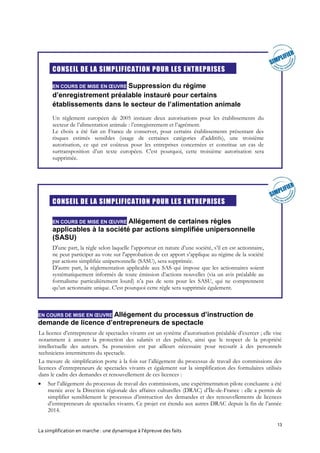 13
La simplification en marche : une dynamique à l’épreuve des faits
CONSEIL DE LA SIMPLIFICATION POUR LES ENTREPRISES
EN COURS DE MISE EN ŒUVRE Suppression du régime
d’enregistrement préalable instauré pour certains
établissements dans le secteur de l’alimentation animale
Un règlement européen de 2005 instaure deux autorisations pour les établissements du
secteur de l’alimentation animale : l’enregistrement et l’agrément.
Le choix a été fait en France de conserver, pour certains établissements présentant des
risques estimés sensibles (usage de certaines catégories d’additifs), une troisième
autorisation, ce qui est coûteux pour les entreprises concernées et constitue un cas de
surtransposition d’un texte européen. C'est pourquoi, cette troisième autorisation sera
supprimée.
CONSEIL DE LA SIMPLIFICATION POUR LES ENTREPRISES
EN COURS DE MISE EN ŒUVRE Allégement de certaines règles
applicables à la société par actions simplifiée unipersonnelle
(SASU)
D'une part, la règle selon laquelle l’apporteur en nature d’une société, s’il en est actionnaire,
ne peut participer au vote sur l'approbation de cet apport s’applique au régime de la société
par actions simplifiée unipersonnelle (SASU), sera supprimée.
D'autre part, la réglementation applicable aux SAS qui impose que les actionnaires soient
systématiquement informés de toute émission d’actions nouvelles (via un avis préalable au
formalisme particulièrement lourd) n’a pas de sens pour les SASU, qui ne comprennent
qu’un actionnaire unique. C'est pourquoi cette règle sera supprimée également.
EN COURS DE MISE EN ŒUVRE Allégement du processus d’instruction de
demande de licence d’entrepreneurs de spectacle
La licence d’entrepreneur de spectacles vivants est un système d’autorisation préalable d’exercer ; elle vise
notamment à assurer la protection des salariés et des publics, ainsi que le respect de la propriété
intellectuelle des auteurs. Sa possession est par ailleurs nécessaire pour recourir à des personnels
techniciens intermittents du spectacle.
La mesure de simplification porte à la fois sur l’allégement du processus de travail des commissions des
licences d’entrepreneurs de spectacles vivants et également sur la simplification des formulaires utilisés
dans le cadre des demandes et renouvellement de ces licences :
 Sur l’allégement du processus de travail des commissions, une expérimentation pilote concluante a été
menée avec la Direction régionale des affaires culturelles (DRAC) d’Île-de-France : elle a permis de
simplifier sensiblement le processus d’instruction des demandes et des renouvellements de licences
d’entrepreneurs de spectacles vivants. Ce projet est étendu aux autres DRAC depuis la fin de l’année
2014.
 