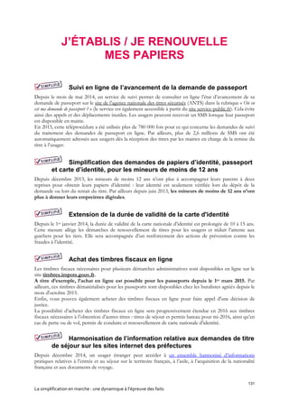 131
La simplification en marche : une dynamique à l’épreuve des faits
J’ÉTABLIS / JE RENOUVELLE
MES PAPIERS
Suivi en ligne de l’avancement de la demande de passeport
Depuis le mois de mai 2014, un service de suivi permet de consulter en ligne l’état d’avancement de sa
demande de passeport sur le site de l’agence nationale des titres sécurisés (ANTS) dans la rubrique « Où en
est ma demande de passeport ? » (le service est également accessible à partir du site service-public.fr). Cela évite
ainsi des appels et des déplacements inutiles. Les usagers peuvent recevoir un SMS lorsque leur passeport
est disponible en mairie.
En 2015, cette téléprocédure a été utilisée plus de 780 000 fois pour ce qui concerne les demandes de suivi
du traitement des demandes de passeport en ligne. Par ailleurs, plus de 2,6 millions de SMS ont été
automatiquement adressés aux usagers dès la réception des titres par les mairies en charge de la remise du
titre à l’usager.
Simplification des demandes de papiers d’identité, passeport
et carte d’identité, pour les mineurs de moins de 12 ans
Depuis décembre 2013, les mineurs de moins 12 ans n’ont plus à accompagner leurs parents à deux
reprises pour obtenir leurs papiers d’identité : leur identité est seulement vérifiée lors du dépôt de la
demande ou lors du retrait du titre. Par ailleurs depuis juin 2013, les mineurs de moins de 12 ans n’ont
plus à donner leurs empreintes digitales.
Extension de la durée de validité de la carte d'identité
Depuis le 1er janvier 2014, la durée de validité de la carte nationale d’identité est prolongée de 10 à 15 ans.
Cette mesure allège les démarches de renouvellement de titres pour les usagers et réduit l’attente aux
guichets pour les tiers. Elle sera accompagnée d’un renforcement des actions de prévention contre les
fraudes à l’identité.
Achat des timbres fiscaux en ligne
Les timbres fiscaux nécessaires pour plusieurs démarches administratives sont disponibles en ligne sur le
site timbres.impots.gouv.fr.
A titre d’exemple, l’achat en ligne est possible pour les passeports depuis le 1er mars 2015. Par
ailleurs, ces timbres dématérialisés pour les passeports sont disponibles chez les buralistes agréés depuis le
mois d'octobre 2015.
Enfin, vous pouvez également acheter des timbres fiscaux en ligne pour faire appel d'une décision de
justice.
La possibilité d’acheter des timbres fiscaux en ligne sera progressivement étendue en 2016 aux timbres
fiscaux nécessaires à l’obtention d’autres titres : titres de séjour et permis bateau pour mi-2016, ainsi qu’en
cas de perte ou de vol, permis de conduire et renouvellement de carte nationale d’identité.
Harmonisation de l’information relative aux demandes de titre
de séjour sur les sites internet des préfectures
Depuis décembre 2014, un usager étranger peut accéder à un ensemble harmonisé d’informations
pratiques relatives à l’entrée et au séjour sur le territoire français, à l’asile, à l’acquisition de la nationalité
française et aux documents de voyage.
 