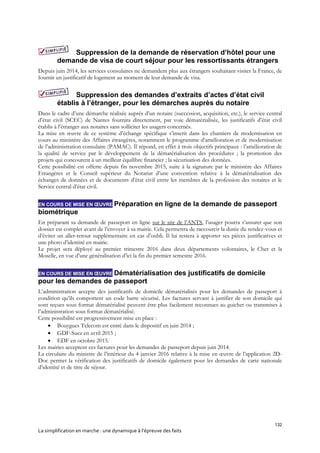 132
La simplification en marche : une dynamique à l’épreuve des faits
Suppression de la demande de réservation d’hôtel pour une
demande de visa de court séjour pour les ressortissants étrangers
Depuis juin 2014, les services consulaires ne demandent plus aux étrangers souhaitant visiter la France, de
fournir un justificatif de logement au moment de leur demande de visa.
Suppression des demandes d’extraits d’actes d’état civil
établis à l’étranger, pour les démarches auprès du notaire
Dans le cadre d’une démarche réalisée auprès d’un notaire (succession, acquisition, etc.), le service central
d’état civil (SCEC) de Nantes fournira directement, par voie dématérialisée, les justificatifs d’état civil
établis à l’étranger aux notaires sans solliciter les usagers concernés.
La mise en œuvre de ce système d’échange spécifique s’inscrit dans les chantiers de modernisation en
cours au ministère des Affaires étrangères, notamment le programme d’amélioration et de modernisation
de l’administration consulaire (PAMAC). Il répond, en effet à trois objectifs principaux : l’amélioration de
la qualité de service par le développement de la dématérialisation des procédures ; la promotion des
projets qui concourent à un meilleur équilibre financier ; la sécurisation des données.
Cette possibilité est offerte depuis fin novembre 2015, suite à la signature par le ministère des Affaires
Etrangères et le Conseil supérieur du Notariat d’une convention relative à la dématérialisation des
échanges de données et de documents d’état civil entre les membres de la profession des notaires et le
Service central d’état civil.
EN COURS DE MISE EN ŒUVRE Préparation en ligne de la demande de passeport
biométrique
En préparant sa demande de passeport en ligne sur le site de l’ANTS, l’usager pourra s’assurer que son
dossier est complet avant de l’envoyer à sa mairie. Cela permettra de raccourcir la durée du rendez-vous et
d’éviter un aller-retour supplémentaire en cas d’oubli. Il lui restera à apporter ses pièces justificatives et
une photo d’identité en mairie.
Le projet sera déployé au premier trimestre 2016 dans deux départements volontaires, le Cher et la
Moselle, en vue d’une généralisation d’ici la fin du premier semestre 2016.
EN COURS DE MISE EN ŒUVRE Dématérialisation des justificatifs de domicile
pour les demandes de passeport
L’administration accepte des justificatifs de domicile dématérialisés pour les demandes de passeport à
condition qu’ils comportent un code barre sécurisé. Les factures servant à justifier de son domicile qui
sont reçues sous format dématérialisé peuvent être plus facilement reconnues au guichet ou transmises à
l’administration sous format dématérialisé.
Cette possibilité est progressivement mise en place :
 Bouygues Telecom est entré dans le dispositif en juin 2014 ;
 GDF-Suez en avril 2015 ;
 EDF en octobre 2015.
Les mairies acceptent ces factures pour les demandes de passeport depuis juin 2014.
La circulaire du ministre de l’intérieur du 4 janvier 2016 relative à la mise en œuvre de l’application 2D-
Doc permet la vérification des justificatifs de domicile également pour les demandes de carte nationale
d’identité et de titre de séjour.
 