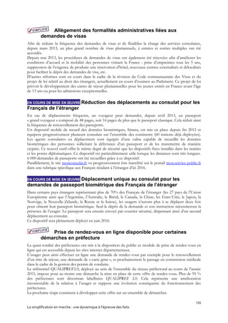 133
La simplification en marche : une dynamique à l’épreuve des faits
Allègement des formalités administratives liées aux
demandes de visas
Afin de réduire la fréquence des demandes de visas et de fluidifier la charge des services consulaires,
depuis mars 2013, un plus grand nombre de visas pluriannuels, à entrées et sorties multiples ont été
accordés.
Depuis mai 2013, les procédures de demandes de visas ont également été rénovées afin d’améliorer les
conditions d’accueil et la mobilité des personnes visitant la France : prise d’empreintes tous les 5 ans,
suppression de l’exigence de produire une réservation d’hôtel, nouveaux centres externalisés et délocalisés
pour faciliter le dépôt des demandes de visa, etc.
D’autres réformes sont en cours dans le cadre de la révision du Code communautaire des Visas et du
projet de loi relatif au droit des étrangers, actuellement en cours d’examen au Parlement. Ce projet de loi
prévoit le développement des cartes de séjour pluriannuelles pour les jeunes entrés en France avant l’âge
de 13 ans ou pour les admissions exceptionnelles.
EN COURS DE MISE EN ŒUVRE Réduction des déplacements au consulat pour les
Français de l’étranger
En cas de déplacements fréquents, un voyageur peut demander, depuis avril 2013, un passeport
« grand voyageur » composé de 48 pages, soit 16 pages de plus que le passeport classique. Cela réduit ainsi
la fréquence de renouvellement des passeports.
Un dispositif mobile de recueil des données biométriques, Itinera, est mis en place depuis fin 2012 et
équipera progressivement plusieurs consulats sur l’ensemble des continents (60 stations déjà déployées).
Les agents consulaires en déplacement sont équipés d’une valise capable de recueillir les données
biométriques des personnes sollicitant la délivrance d’un passeport et de les transmettre de manière
cryptée. Ce nouvel outil offre le même degré de sécurité que les dispositifs fixes installés dans les mairies
et les postes diplomatiques. Ce dispositif est particulièrement utile lorsque les distances sont très longues.
6 000 demandes de passeports ont été recueillies grâce à ce dispositif.
Parallèlement, le site monconsulat.fr va progressivement être transféré sur le portail mon.service-public.fr
dans une rubrique spécifique aux Français résidant à l’étranger d’ici 2016.
EN COURS DE MISE EN ŒUVRE Déplacement unique au consulat pour les
demandes de passeport biométrique des Français de l’étranger
Dans certains pays étrangers représentant plus de 70% des Français de l’étranger (les 27 pays de l’Union
Européenne ainsi que l’Argentine, l’Australie, le Brésil, le Canada, la Chine, les Etats-Unis, le Japon, la
Norvège, la Nouvelle-Zélande, la Russie et la Suisse), les usagers n’auront plus à se déplacer deux fois
pour obtenir leur passeport biométrique. Seul le dépôt de la demande et son instruction nécessiteront la
présence de l’usager. Le passeport sera ensuite envoyé par courrier sécurisé, dispensant ainsi d’un second
déplacement au consulat.
Ce dispositif sera pleinement déployé en juin 2016.
Prise de rendez-vous en ligne disponible pour certaines
démarches en préfecture
La quasi-totalité des préfectures ont mis à la disposition du public ce module de prise de rendez-vous en
ligne qui est accessible depuis les sites internet départementaux.
L’usager peut ainsi effectuer en ligne une demande de rendez-vous par exemple pour le renouvellement
d’un titre de séjour, une demande de « carte grise », et prochainement le passage en commission médicale
dans le cadre de la gestion des permis de conduire.
Le référentiel QUALIPREF2.0, déployé au sein de l’ensemble du réseau préfectoral au cours de l’année
2015, impose pour au moins une démarche la mise en place de cette offre de rendez-vous. Plus de 95 %
des préfectures sont désormais labellisées QUALIPREF 2.0. Cela représente une amélioration
incontestable de la relation à l’usager et suppose une évolution conséquente du fonctionnement des
préfectures.
La prochaine étape consistera à développer cette offre sur un ensemble de démarches.
 